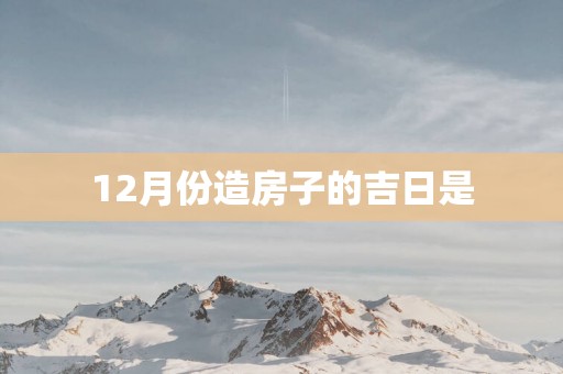 12月份造房子的吉日是