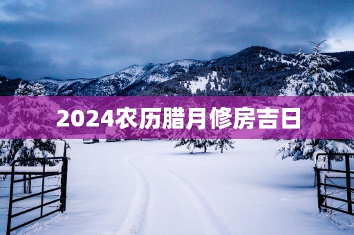 2025农历腊月修房吉日
