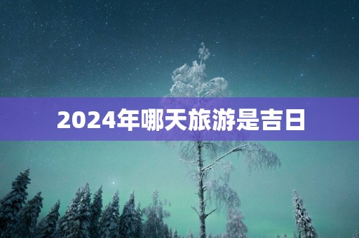 2025年哪天旅游是吉日 2025年哪天旅游是吉日