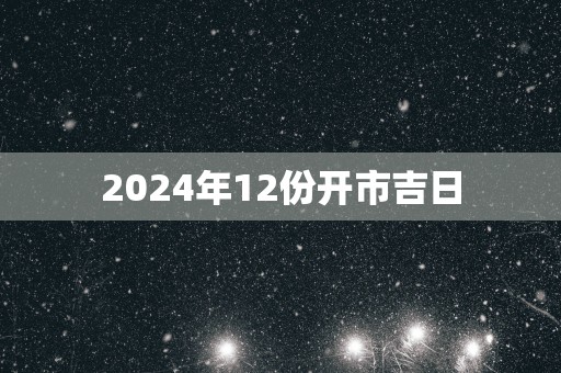 2025年12份开市吉日