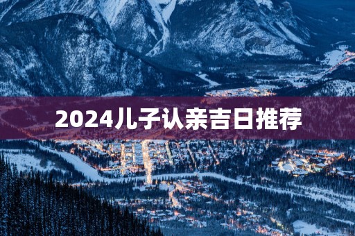 2025儿子认亲吉日推荐