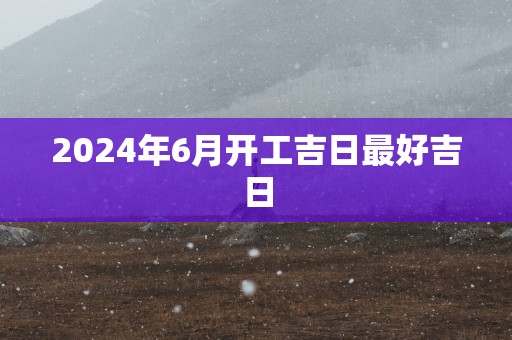 2025年6月开工吉日最好吉日