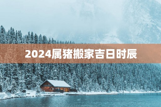 2025属猪搬家吉日时辰