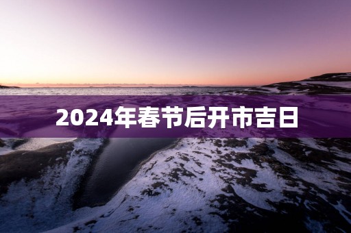 2025年春节后开市吉日