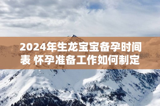 2025年生龙宝宝备孕时间表 怀孕准备工作如何制定2025年生龙宝宝备孕时间表