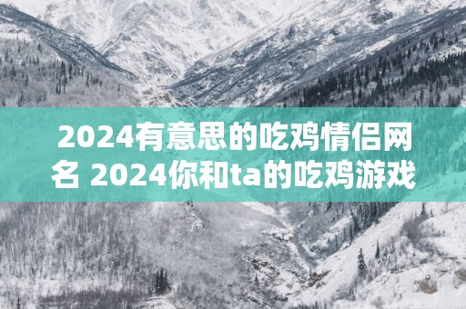 2025有意思的吃鸡情侣网名 2025你和ta的吃鸡游戏有哪些有意思的情侣网名