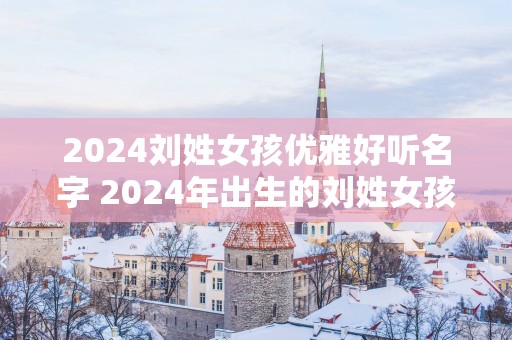 2025刘姓女孩优雅好听名字 2025年出生的刘姓女孩应该取什么优雅好听的名字