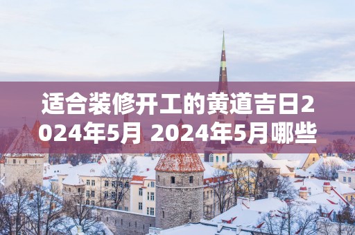 适合装修开工的黄道吉日2025年5月 2025年5月哪些黄道吉日适合装修开工