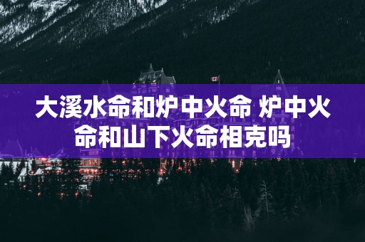 大溪水命和炉中火命 炉中火命和山下火命相克吗