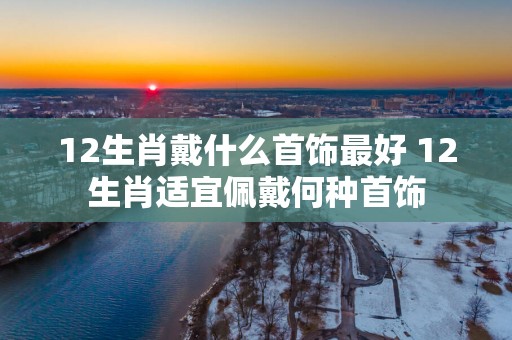 12生肖戴什么首饰最好 12生肖适宜佩戴何种首饰