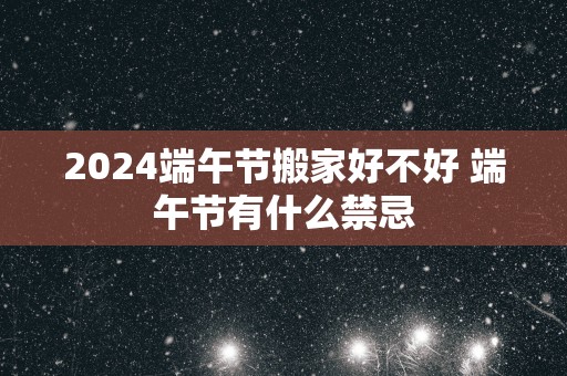 2025端午节搬家好不好 端午节有什么禁忌