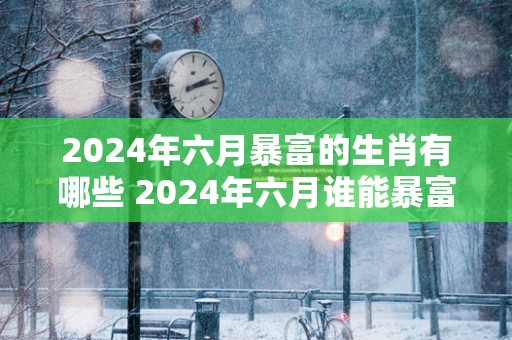 2025年六月暴富的生肖有哪些 2025年六月谁能暴富