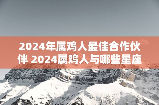 2025年属鸡人最佳合作伙伴 2025属鸡人与哪些星座最佳合作