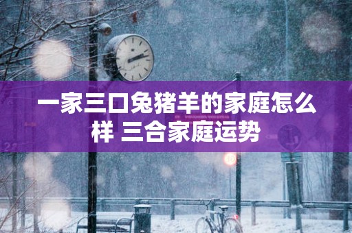 一家三口兔猪羊的家庭怎么样 三合家庭运势