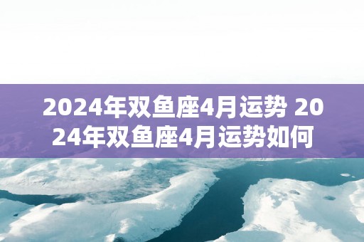 2025年双鱼座4月运势 2025年双鱼座4月运势如何