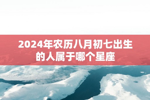 2025年农历八月初七出生的人属于哪个星座