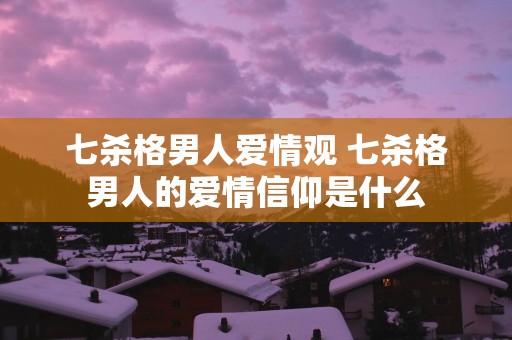 七杀格男人爱情观 七杀格男人的爱情信仰是什么