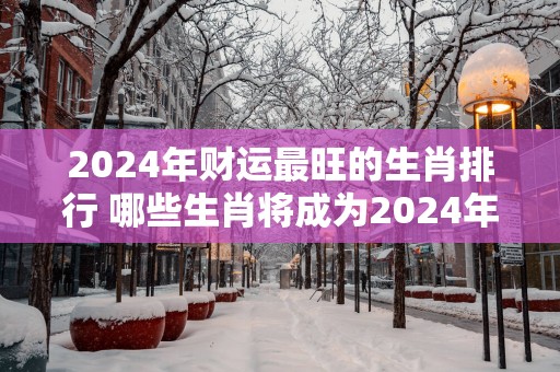 2025年财运最旺的生肖排行 哪些生肖将成为2025年财运最旺