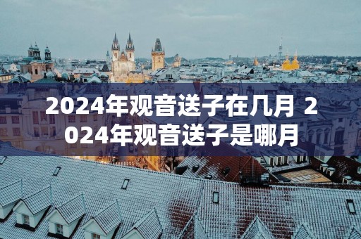 2025年观音送子在几月 2025年观音送子是哪月