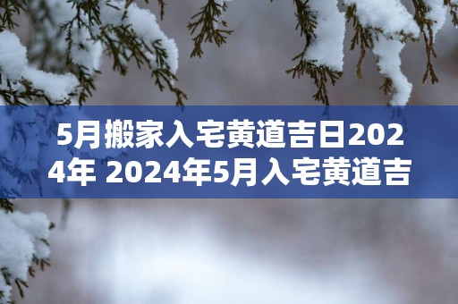 5月搬家入宅黄道吉日2025年 2025年5月入宅黄道吉日是哪天