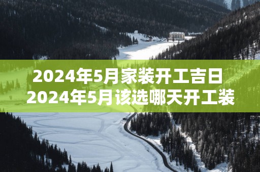 2025年5月家装开工吉日 2025年5月该选哪天开工装修