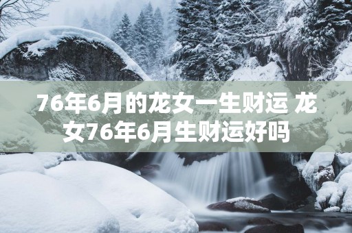 76年6月的龙女一生财运 龙女76年6月生财运好吗
