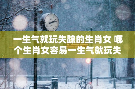 一生气就玩失踪的生肖女 哪个生肖女容易一生气就玩失踪