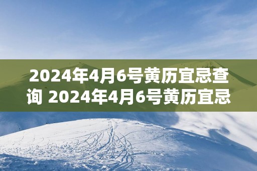 2025年4月6号黄历宜忌查询 2025年4月6号黄历宜忌如何查询
