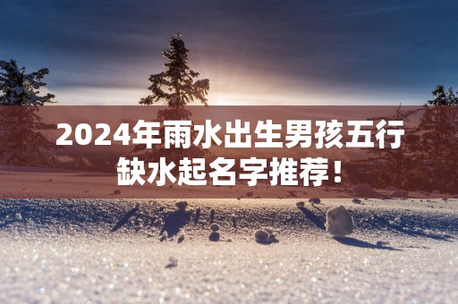 2025年雨水出生男孩五行缺水起名字推荐！