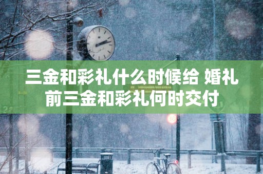 三金和彩礼什么时候给 婚礼前三金和彩礼何时交付