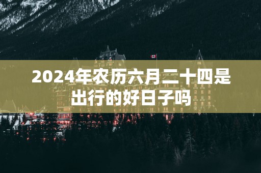2025年农历六月二十四是出行的好日子吗