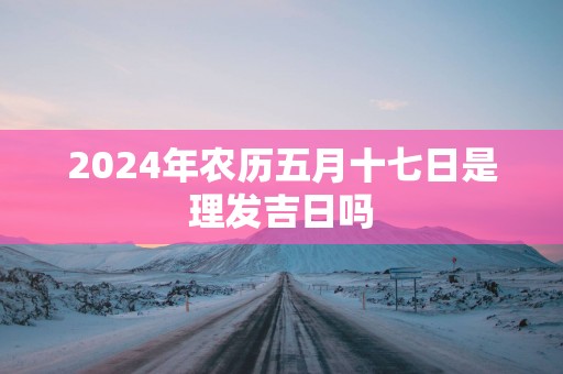 2025年农历五月十七日是理发吉日吗