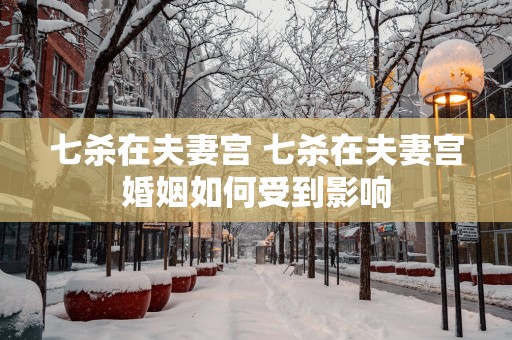 七杀在夫妻宫 七杀在夫妻宫婚姻如何受到影响