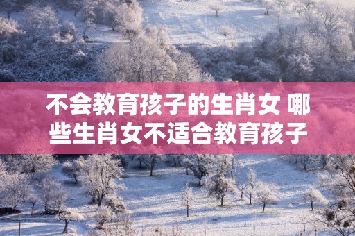 不会教育孩子的生肖女 哪些生肖女不适合教育孩子