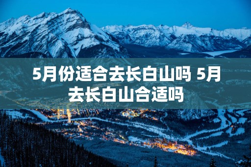 5月份适合去长白山吗 5月去长白山合适吗