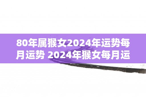 80年属猴女2025年运势每月运势 2025年猴女每月运势如何