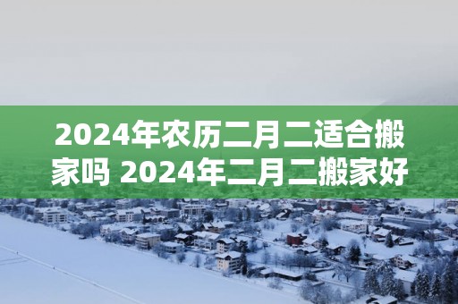 2025年农历二月二适合搬家吗 2025年二月二搬家好吗