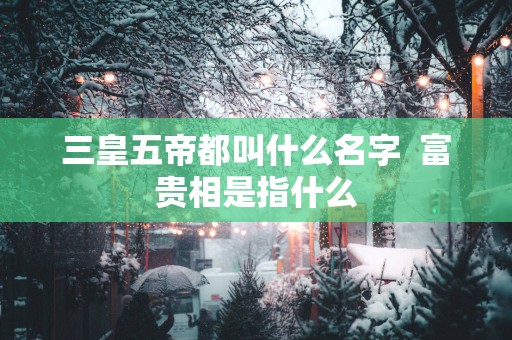 三皇五帝都叫什么名字  富贵相是指什么
