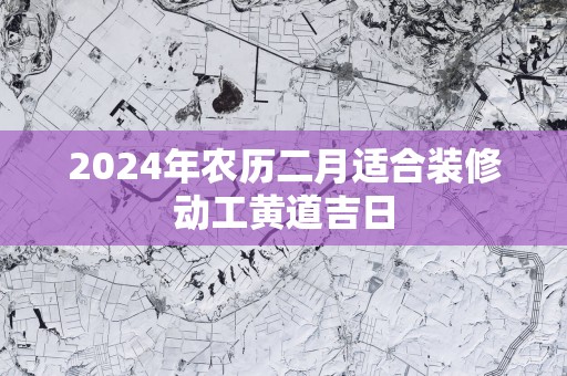 2025年农历二月适合装修动工黄道吉日