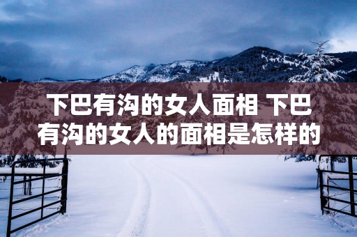 下巴有沟的女人面相 下巴有沟的女人的面相是怎样的