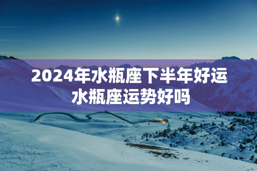 2025年水瓶座下半年好运 水瓶座运势好吗