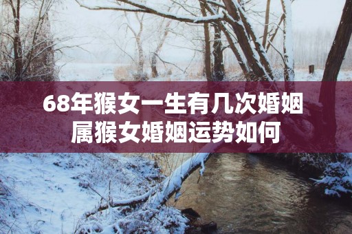 68年猴女一生有几次婚姻 属猴女婚姻运势如何