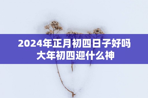 2025年正月初四日子好吗 大年初四迎什么神