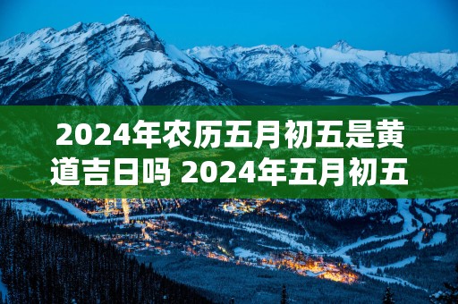 2025年农历五月初五是黄道吉日吗 2025年五月初五是否黄道吉日