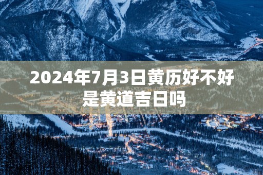 2025年7月3日黄历好不好 是黄道吉日吗