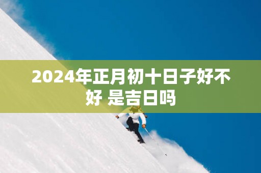2025年正月初十日子好不好 是吉日吗