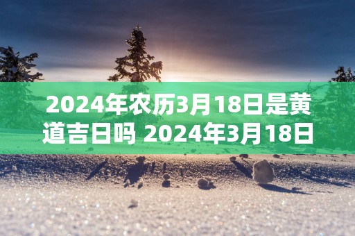 2025年农历3月18日是黄道吉日吗 2025年3月18日黄道吉日
