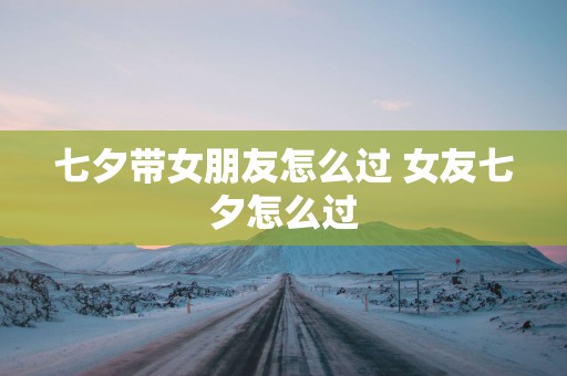 七夕带女朋友怎么过 女友七夕怎么过