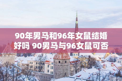 90年男马和96年女鼠结婚好吗 90男马与96女鼠可否婚姻和谐