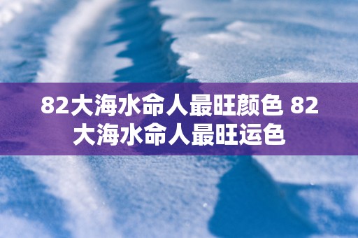 82大海水命人最旺颜色 82大海水命人最旺运色